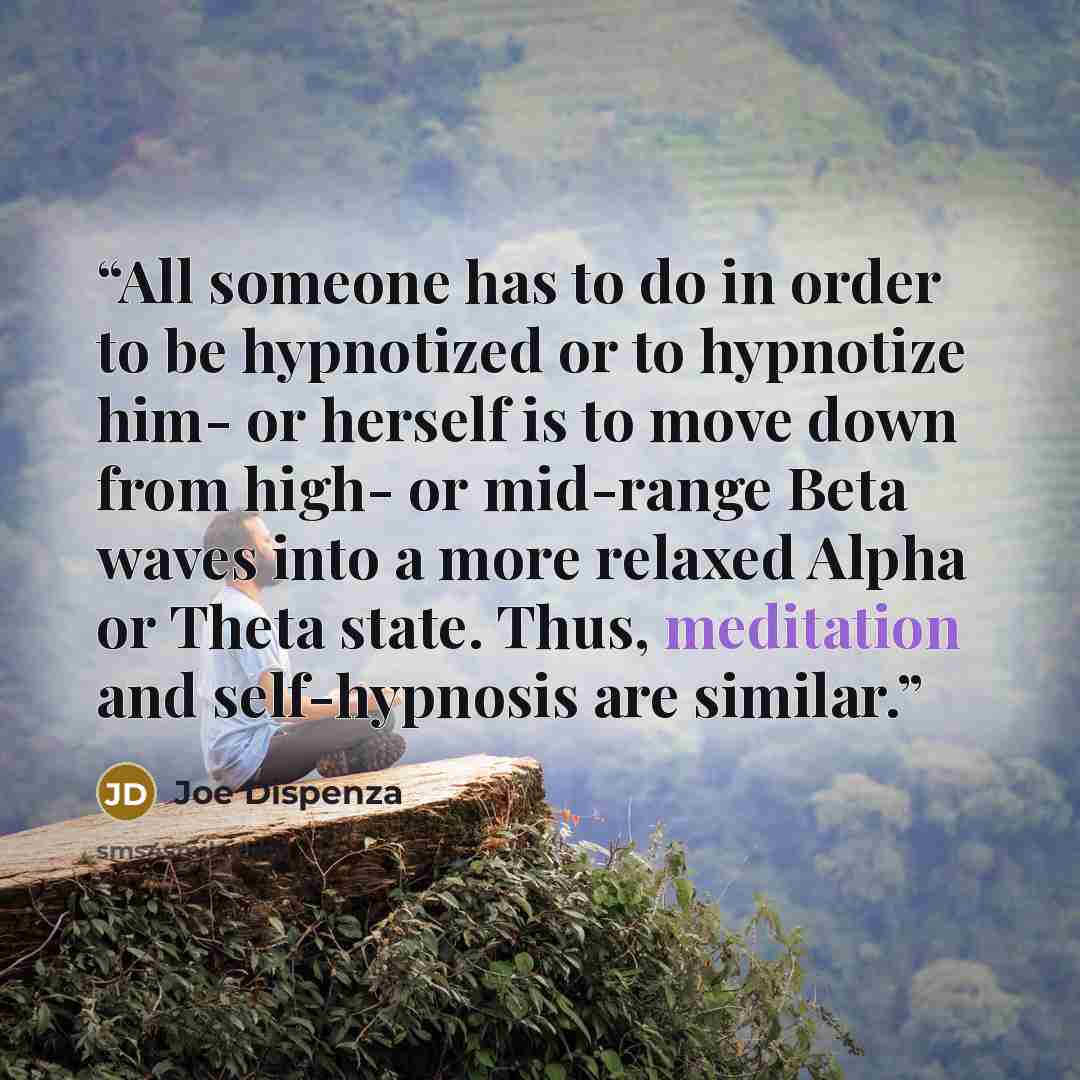 “All someone has to do in order to be hypnotized or to hypnotize him- or herself is to move down from high- or mid-range Beta waves into a more relaxed Alpha or Theta state. Thus, meditation and self-hypnosis are similar.” quote by Joe Dispenza