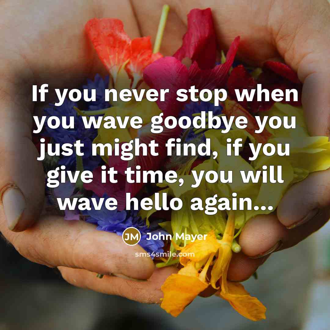 “If you never stop when you wave goodbye you just might find, if you give it time, you will wave hello again...” quote by John Mayer