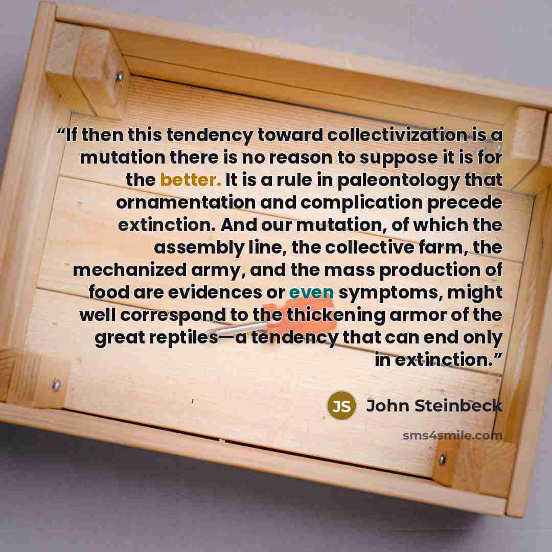 “If then this tendency toward collectivization is a mutation there is no reason to suppose it is for the better. It is a rule in paleontology that ornamentation and complication precede extinction. And our mutation, of which the assembly line, the collective farm, the mechanized army, and the mass…” quote by John Steinbeck