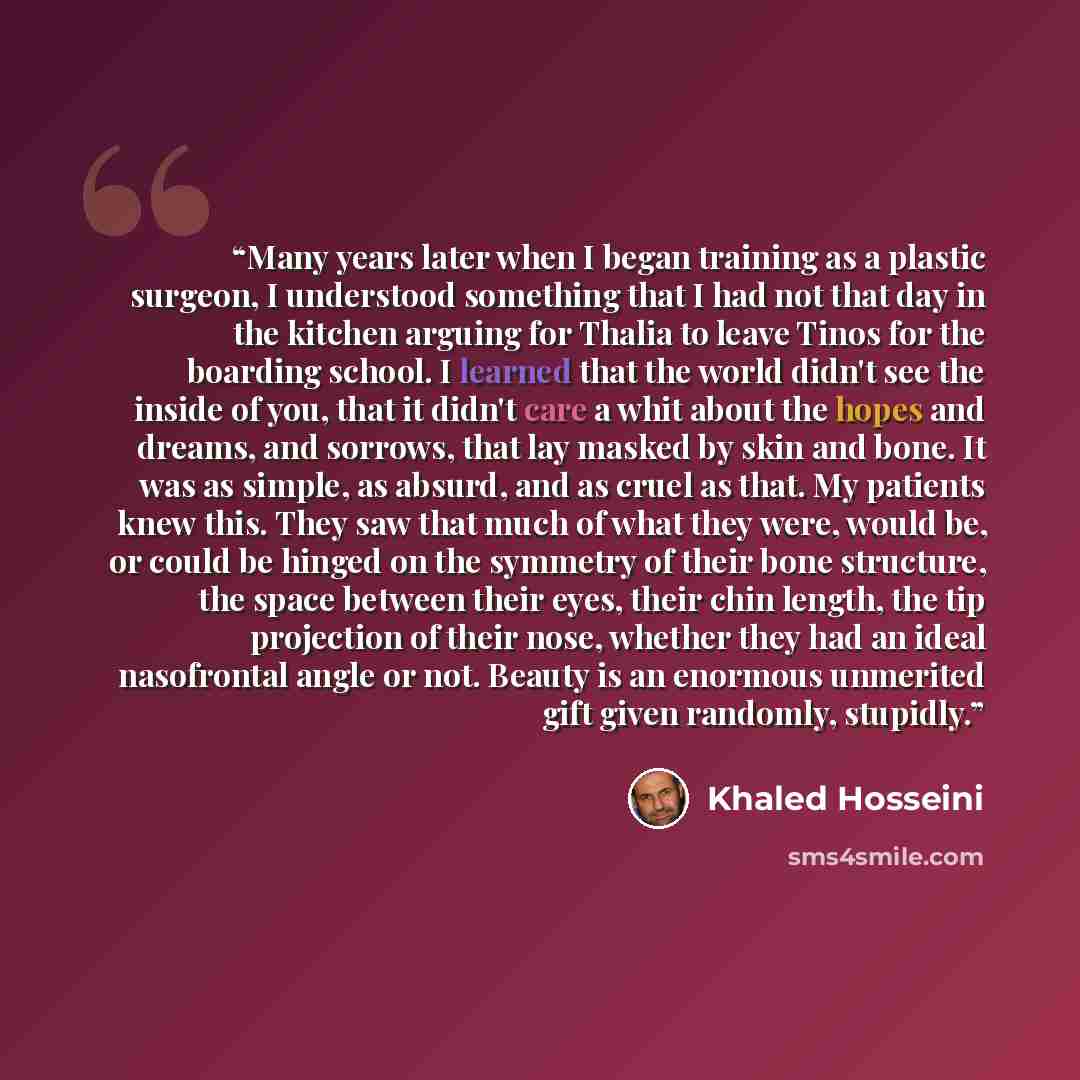 “Many years later when I began training as a plastic surgeon, I understood something that I had not that day in the kitchen arguing for Thalia to leave Tinos for the boarding school. I learned that the world didn't see the inside of you, that it didn't care a whit about the hopes and dreams, and…” quote by Khaled Hosseini