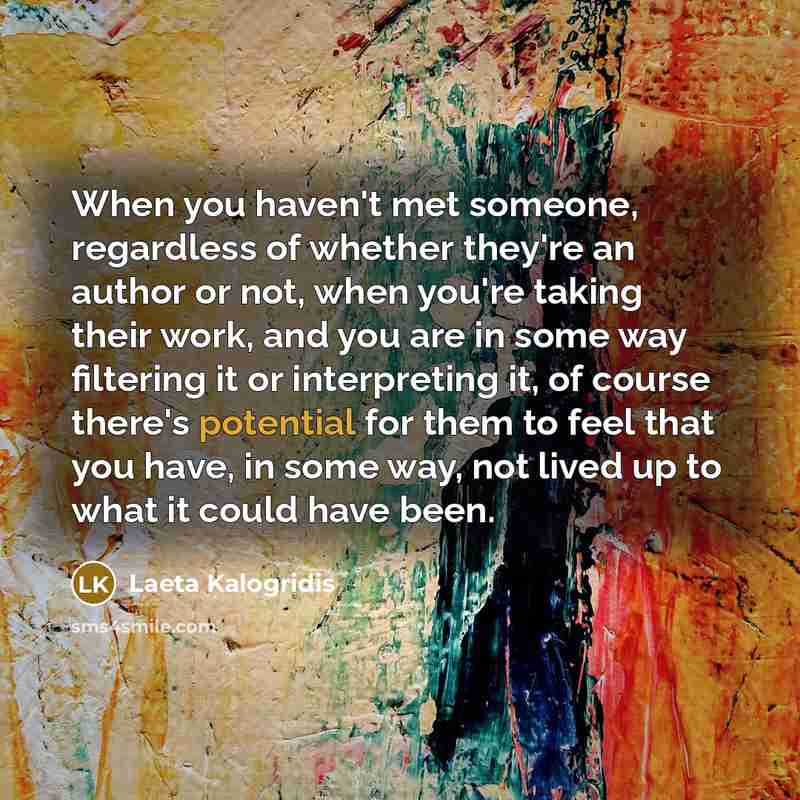 “When you haven't met someone, regardless of whether they're an author or not, when you're taking their work, and you are in some way filtering it or interpreting it, of course there's potential for them to feel that you have, in some way, not lived up to what it could have been.” quote by Laeta Kalogridis