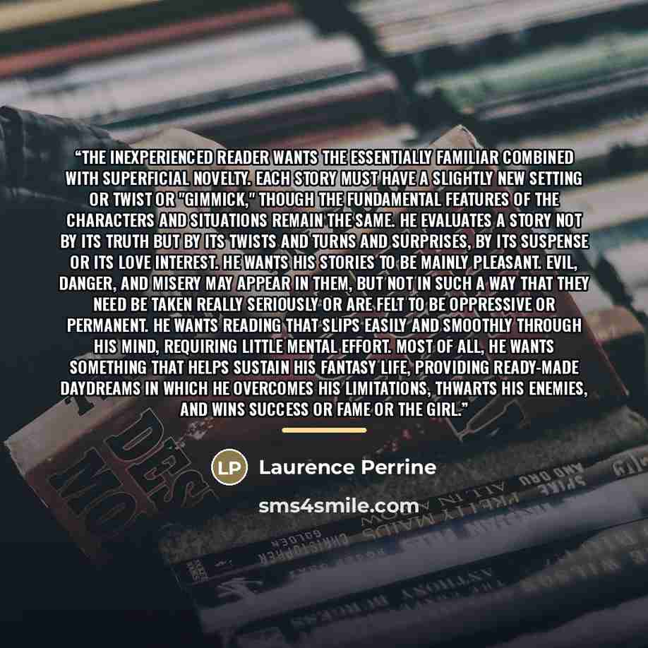“The inexperienced reader wants the essentially familiar combined with superficial novelty. Each story must have a slightly new setting or twist or "gimmick," though the fundamental features of the characters and situations remain the same. He evaluates a story not by its truth but by its twists…” quote by Laurence Perrine
