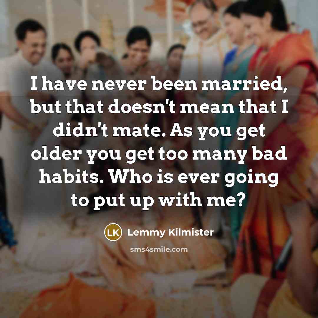 “I have never been married, but that doesn't mean that I didn't mate. As you get older you get too many bad habits. Who is ever going to put up with me?” quote by Lemmy Kilmister