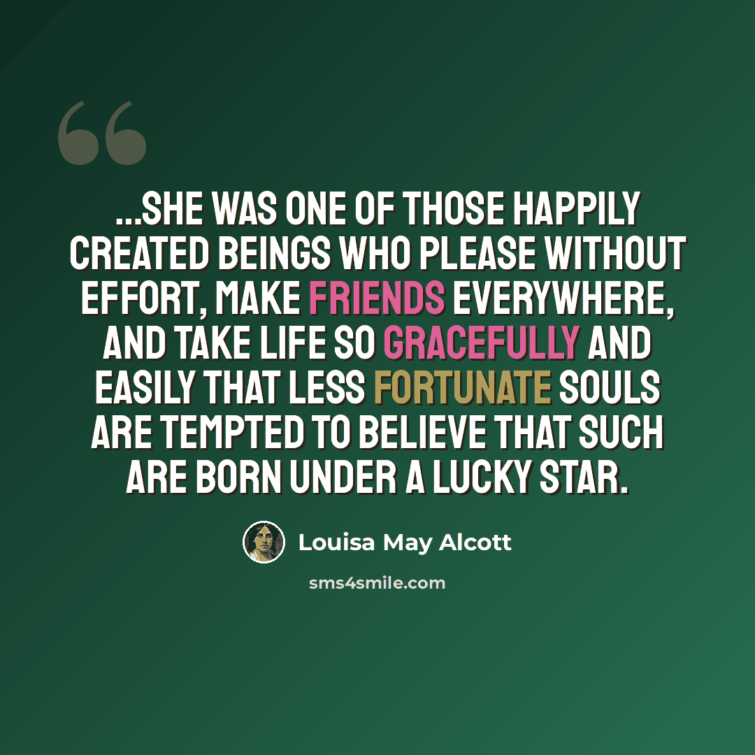 “…she was one of those happily created beings who please without effort, make friends everywhere, and take life so gracefully and easily that less fortunate souls are tempted to believe that such are born under a lucky star.” quote by Louisa May Alcott