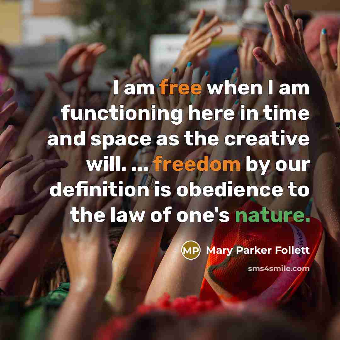 “I am free when I am functioning here in time and space as the creative will. ... freedom by our definition is obedience to the law of one's nature.” quote by Mary Parker Follett