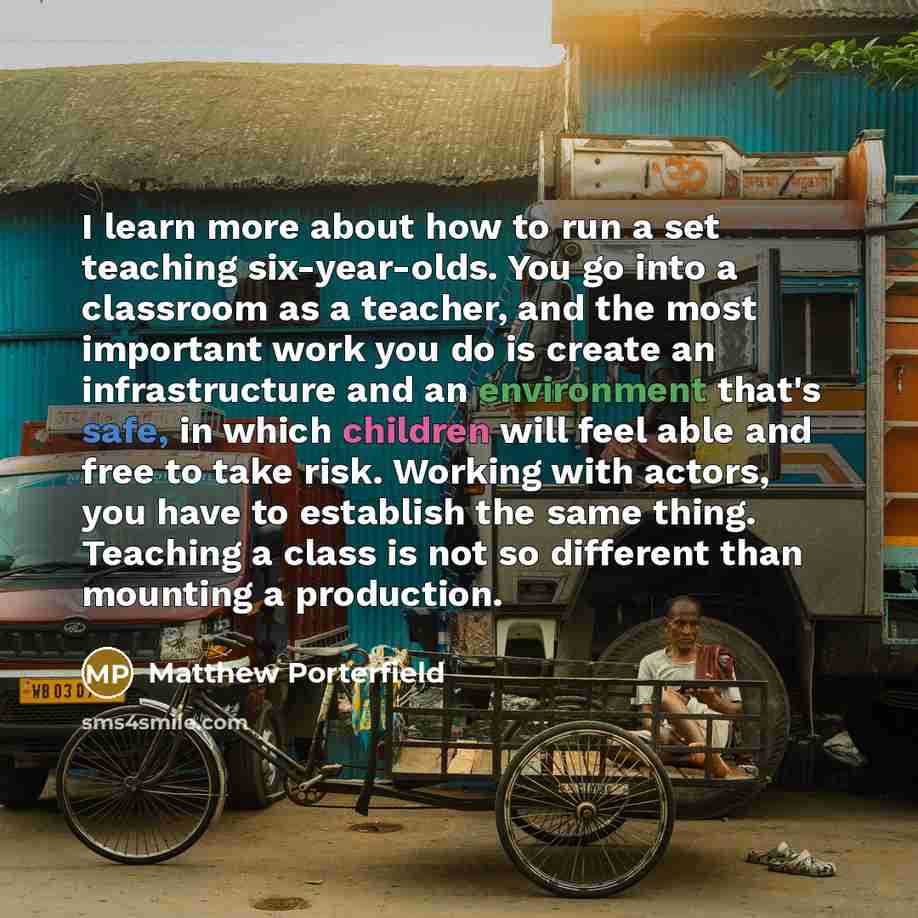 “I learn more about how to run a set teaching six-year-olds. You go into a classroom as a teacher, and the most important work you do is create an infrastructure and an environment that's safe, in which children will feel able and free to take risk. Working with actors, you have to establish the…” quote by Matthew Porterfield