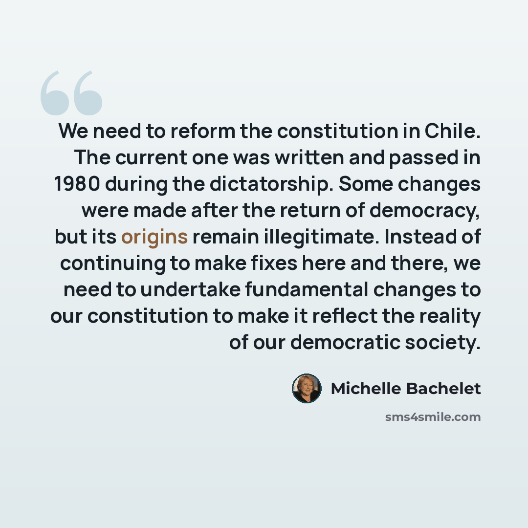 “We need to reform the constitution in Chile. The current one was written and passed in 1980 during the dictatorship. Some changes were made after the return of democracy, but its origins remain illegitimate. Instead of continuing to make fixes here and there, we need to undertake fundamental…” quote by Michelle Bachelet