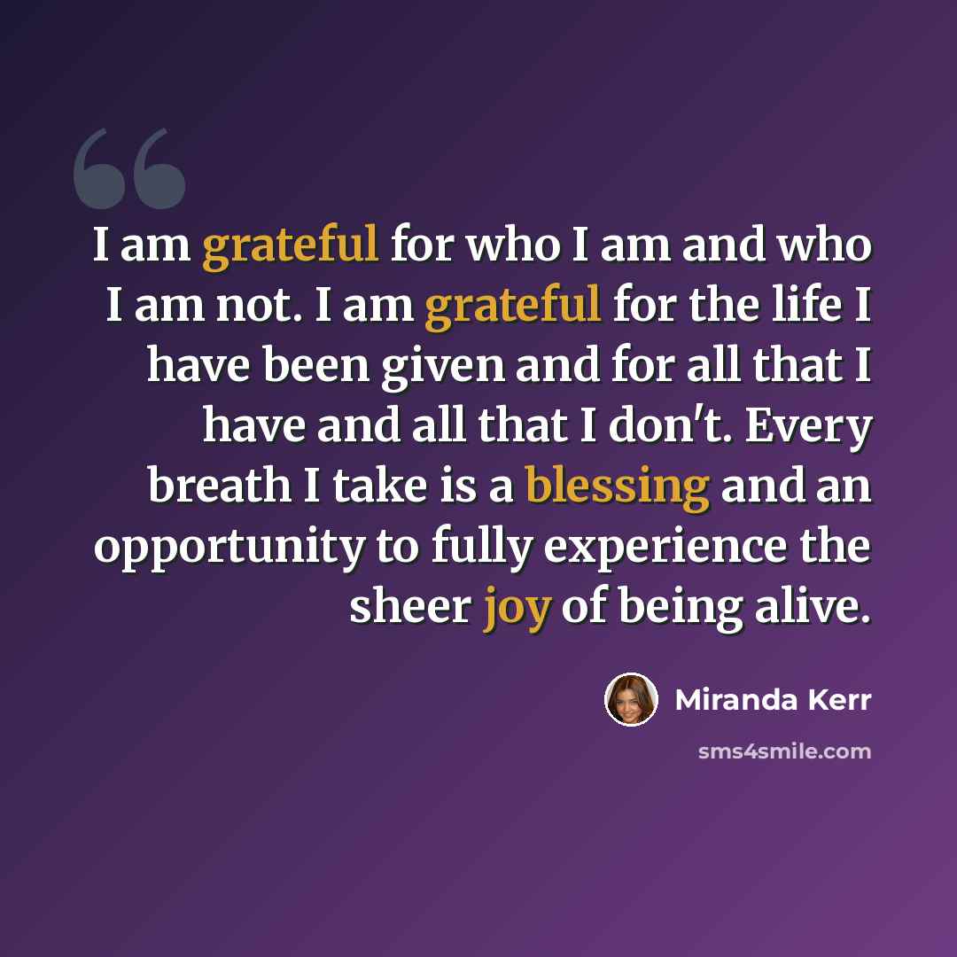 “I am grateful for who I am and who I am not. I am grateful for the life I have been given and for all that I have and all that I don't. Every breath I take is a blessing and an opportunity to fully experience the sheer joy of being alive.” quote by Miranda Kerr