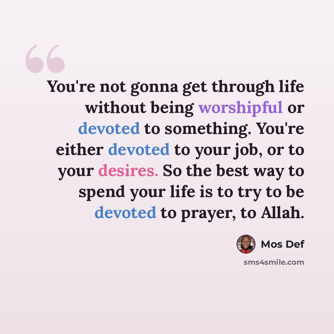 “You're not gonna get through life without being worshipful or devoted to something. You're either devoted to your job, or to your desires. So the best way to spend your life is to try to be devoted to prayer, to Allah.” quote by Mos Def