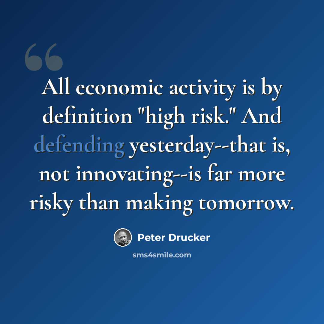 “All economic activity is by definition "high risk." And defending yesterday--that is, not innovating--is far more risky than making tomorrow.” quote by Peter Drucker