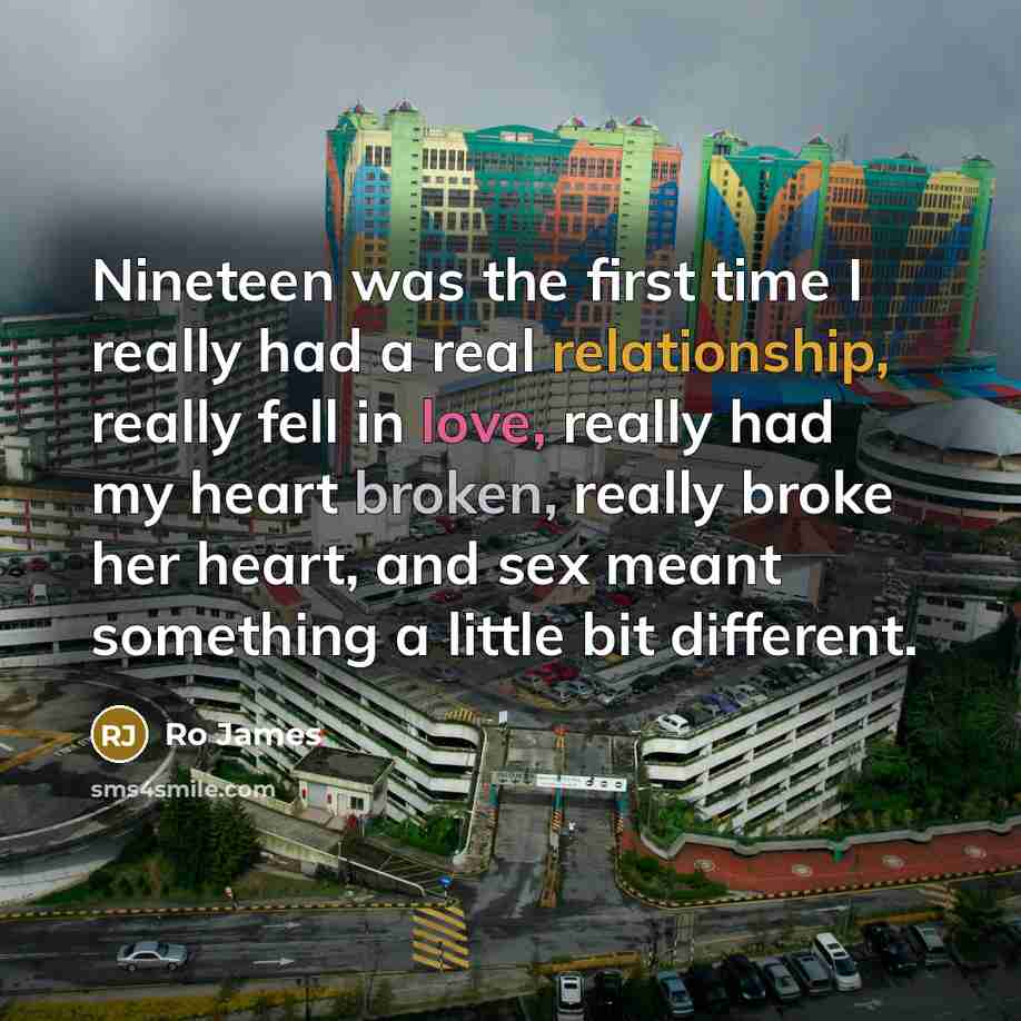 “Nineteen was the first time I really had a real relationship, really fell in love, really had my heart broken, really broke her heart, and sex meant something a little bit different.” quote by Ro James
