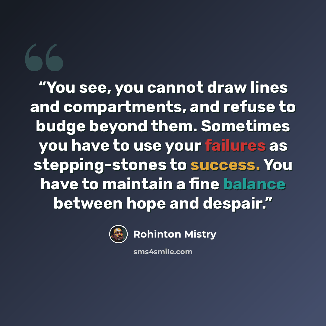 “You see, you cannot draw lines and compartments, and refuse to budge beyond them. Sometimes you have to use your failures as stepping-stones to success. You have to maintain a fine balance between hope and despair.” quote by Rohinton Mistry