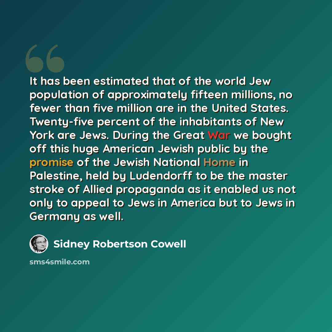 “It has been estimated that of the world Jew population of approximately fifteen millions, no fewer than five million are in the United States. Twenty-five percent of the inhabitants of New York are Jews. During the Great War we bought off this huge American Jewish public by the promise of the…” quote by Sidney Robertson Cowell