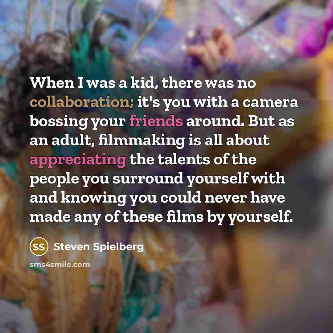 “When I was a kid, there was no collaboration; it's you with a camera bossing your friends around. But as an adult, filmmaking is all about appreciating the talents of the people you surround yourself with and knowing you could never have made any of these films by yourself.” quote by Steven Spielberg
