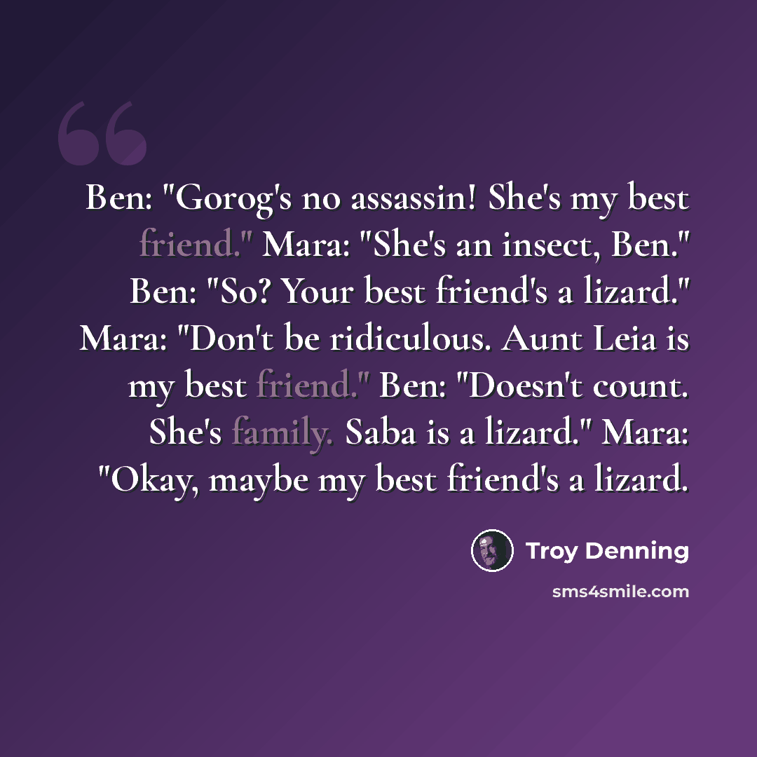 “Ben: "Gorog's no assassin! She's my best friend." Mara: "She's an insect, Ben." Ben: "So? Your best friend's a lizard." Mara: "Don't be ridiculous. Aunt Leia is my best friend." Ben: "Doesn't count. She's family. Saba is a lizard." Mara: "Okay, maybe my best friend's a lizard.” quote by Troy Denning