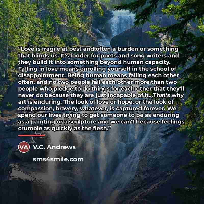 “Love is fragile at best and often a burden or something that blinds us. It's fodder for poets and song writers and they build it into something beyond human capacity. Falling in love means enrolling yourself in the school of disappointment. Being human means failing each other often, and no two…” quote by V.C. Andrews