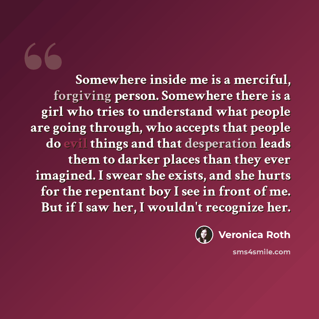 “Somewhere inside me is a merciful, forgiving person. Somewhere there is a girl who tries to understand what people are going through, who accepts that people do evil things and that desperation leads them to darker places than they ever imagined. I swear she exists, and she hurts for the repentant…” quote by Veronica Roth