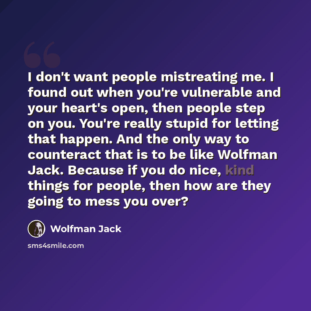 “I don't want people mistreating me. I found out when you're vulnerable and your heart's open, then people step on you. You're really stupid for letting that happen. And the only way to counteract that is to be like Wolfman Jack. Because if you do nice, kind things for people, then how are they…” quote by Wolfman Jack