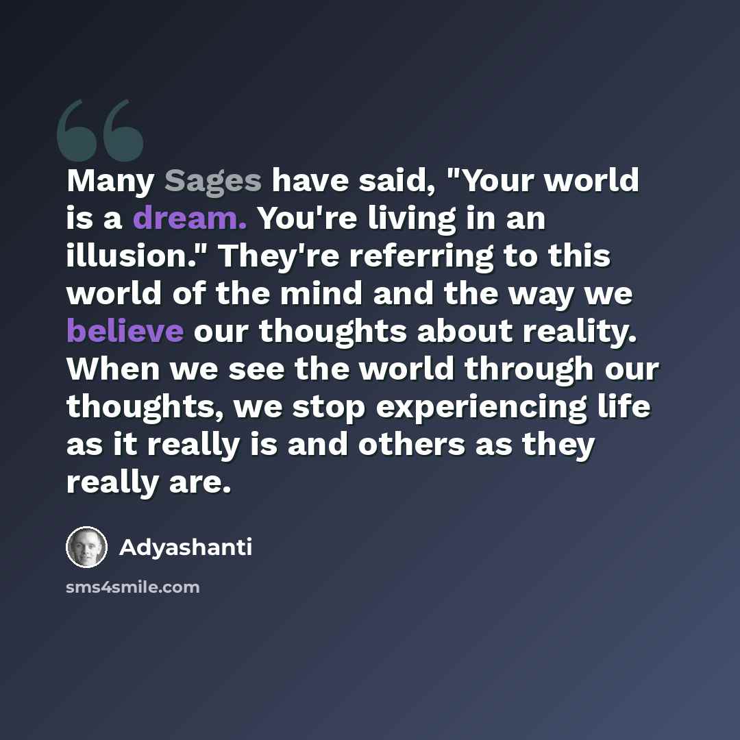 “Many Sages have said, "Your world is a dream. You're living in an illusion." They're referring to this world of the mind and the way we believe our thoughts about reality. When we see the world through our thoughts, we stop experiencing life as it really is and others as they really are.” quote by Adyashanti