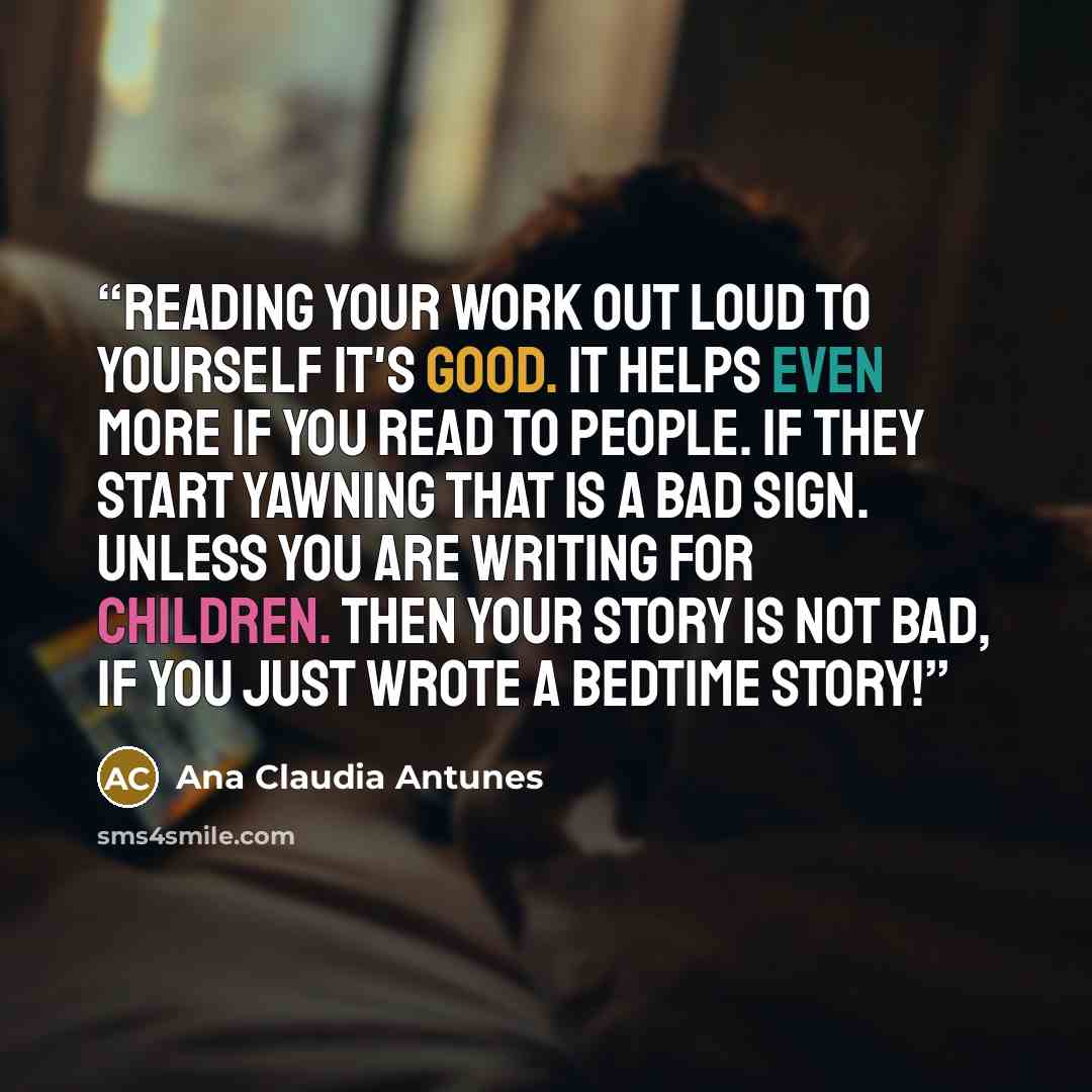 “Reading your work out loud to yourself it's good. It helps even more if you read to people. If they start yawning that is a bad sign. Unless you are writing for children. Then your story is not bad, if you just wrote a bedtime story!” quote by Ana Claudia Antunes