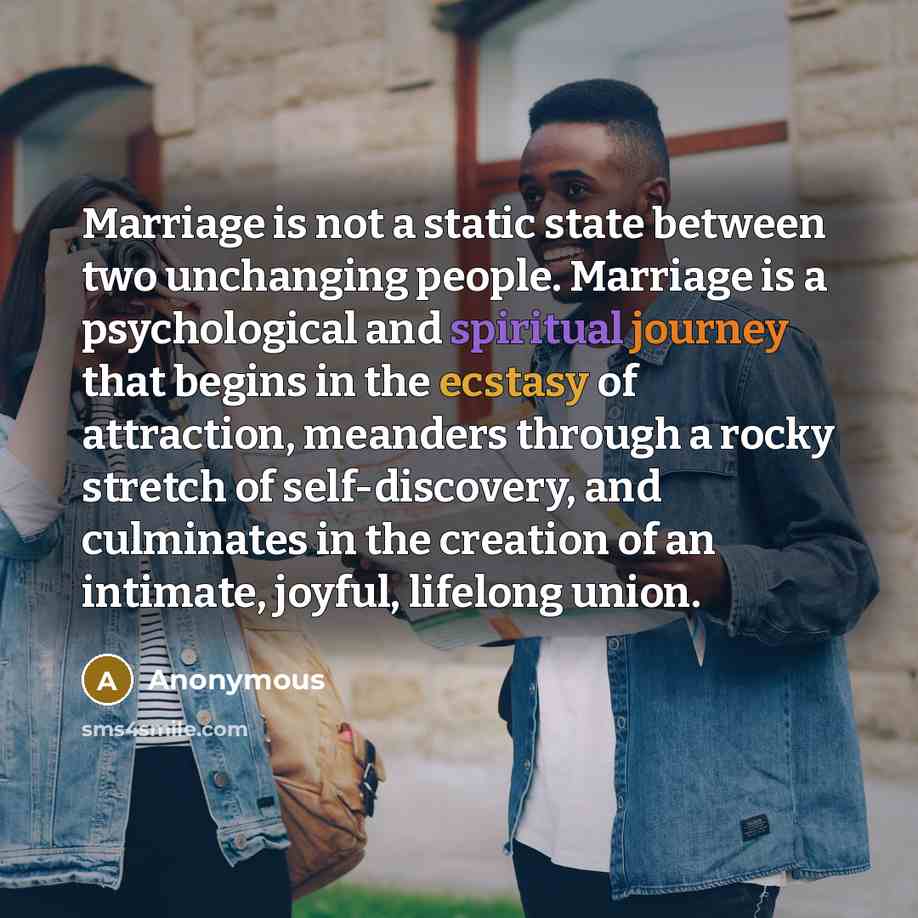 “Marriage is not a static state between two unchanging people. Marriage is a psychological and spiritual journey that begins in the ecstasy of attraction, meanders through a rocky stretch of self-discovery, and culminates in the creation of an intimate, joyful, lifelong union.” quote by Anonymous