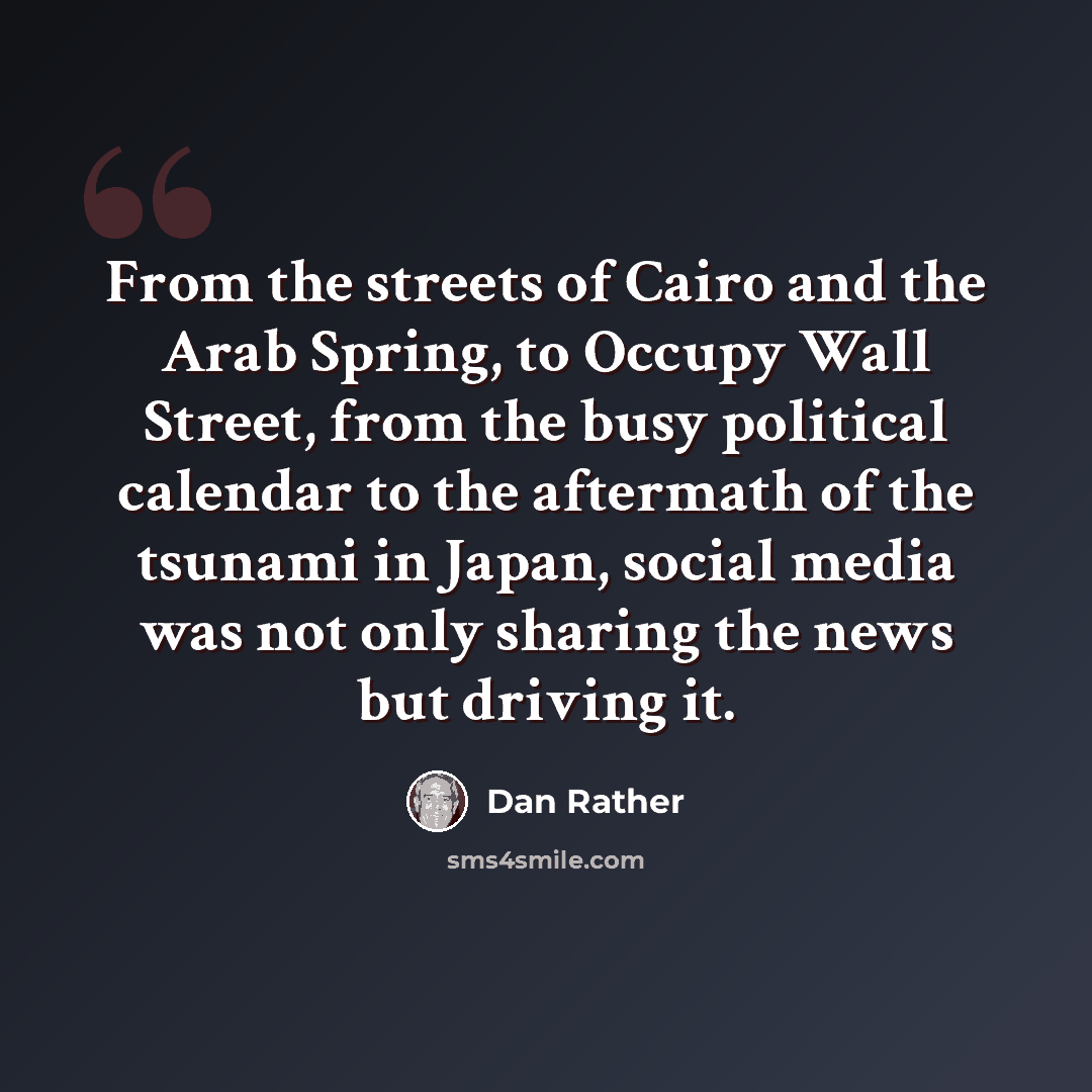 “From the streets of Cairo and the Arab Spring, to Occupy Wall Street, from the busy political calendar to the aftermath of the tsunami in Japan, social media was not only sharing the news but driving it.” quote by Dan Rather