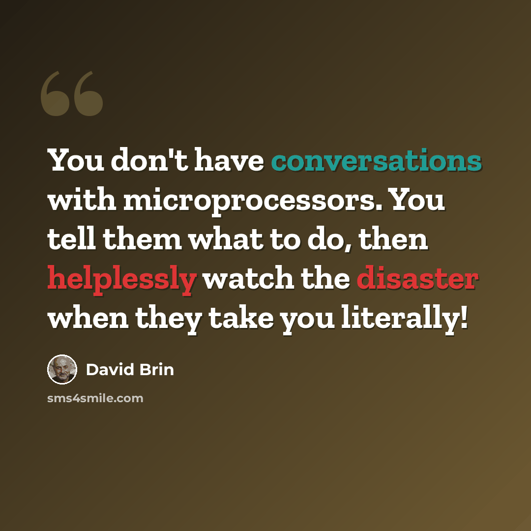 “You don't have conversations with microprocessors. You tell them what to do, then helplessly watch the disaster when they take you literally!” quote by David Brin