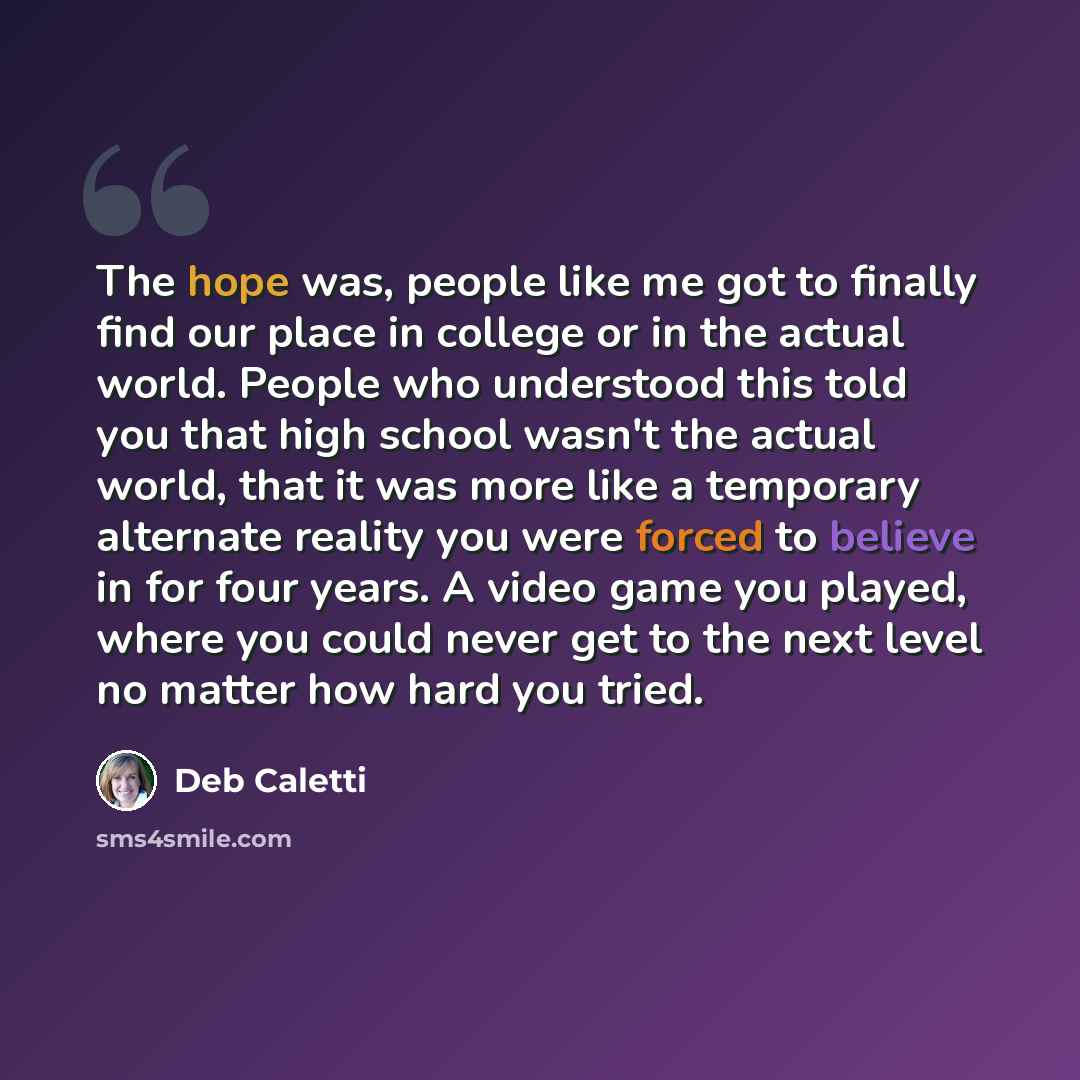 “The hope was, people like me got to finally find our place in college or in the actual world. People who understood this told you that high school wasn't the actual world, that it was more like a temporary alternate reality you were forced to believe in for four years. A video game you played…” quote by Deb Caletti