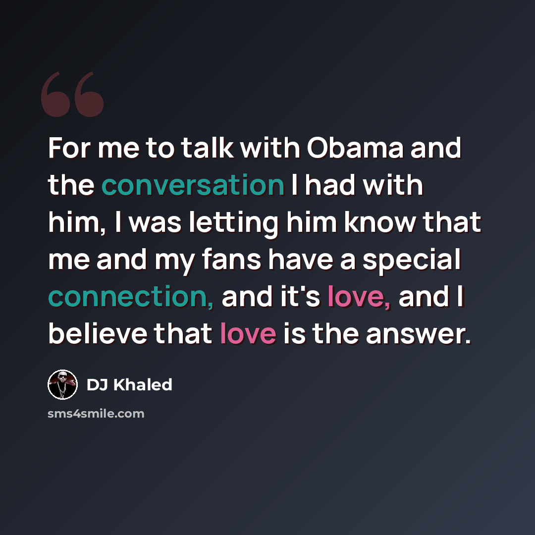 “For me to talk with Obama and the conversation I had with him, I was letting him know that me and my fans have a special connection, and it's love, and I believe that love is the answer.” quote by DJ Khaled