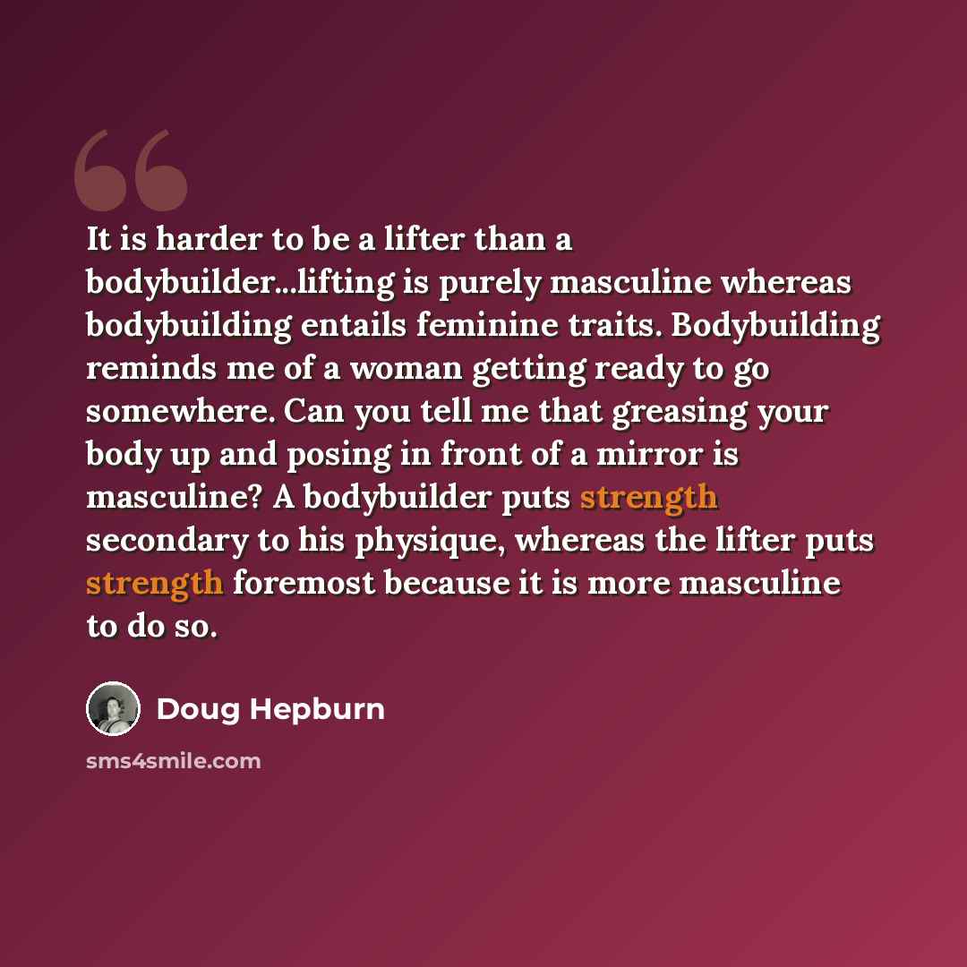 “It is harder to be a lifter than a bodybuilder...lifting is purely masculine whereas bodybuilding entails feminine traits. Bodybuilding reminds me of a woman getting ready to go somewhere. Can you tell me that greasing your body up and posing in front of a mirror is masculine? A bodybuilder puts…” quote by Doug Hepburn
