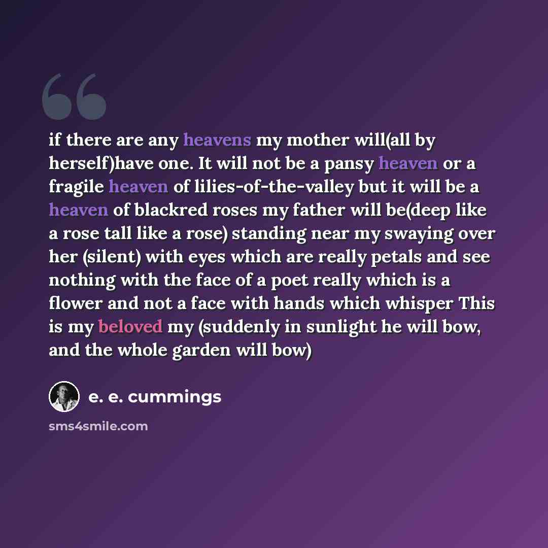 “if there are any heavens my mother will(all by herself)have one. It will not be a pansy heaven or a fragile heaven of lilies-of-the-valley but it will be a heaven of blackred roses my father will be(deep like a rose tall like a rose) standing near my swaying over her (silent) with eyes which are…” quote by e. e. cummings