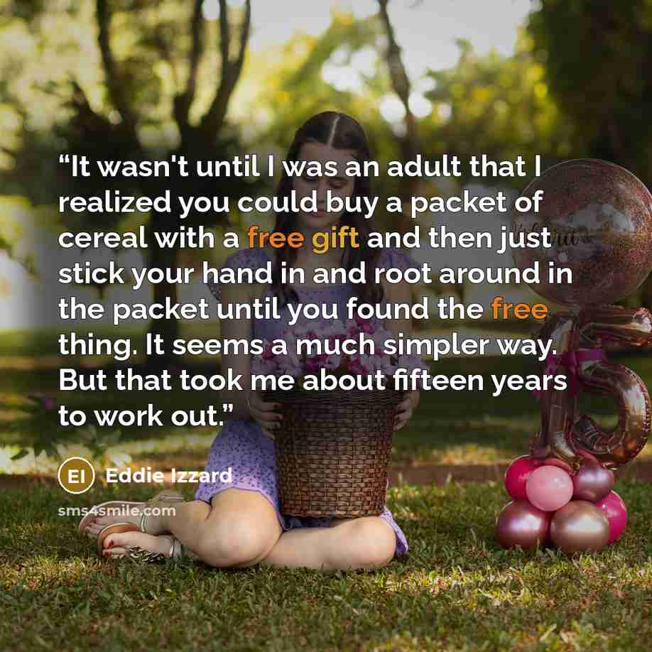“It wasn't until I was an adult that I realized you could buy a packet of cereal with a free gift and then just stick your hand in and root around in the packet until you found the free thing. It seems a much simpler way. But that took me about fifteen years to work out.” quote by Eddie Izzard