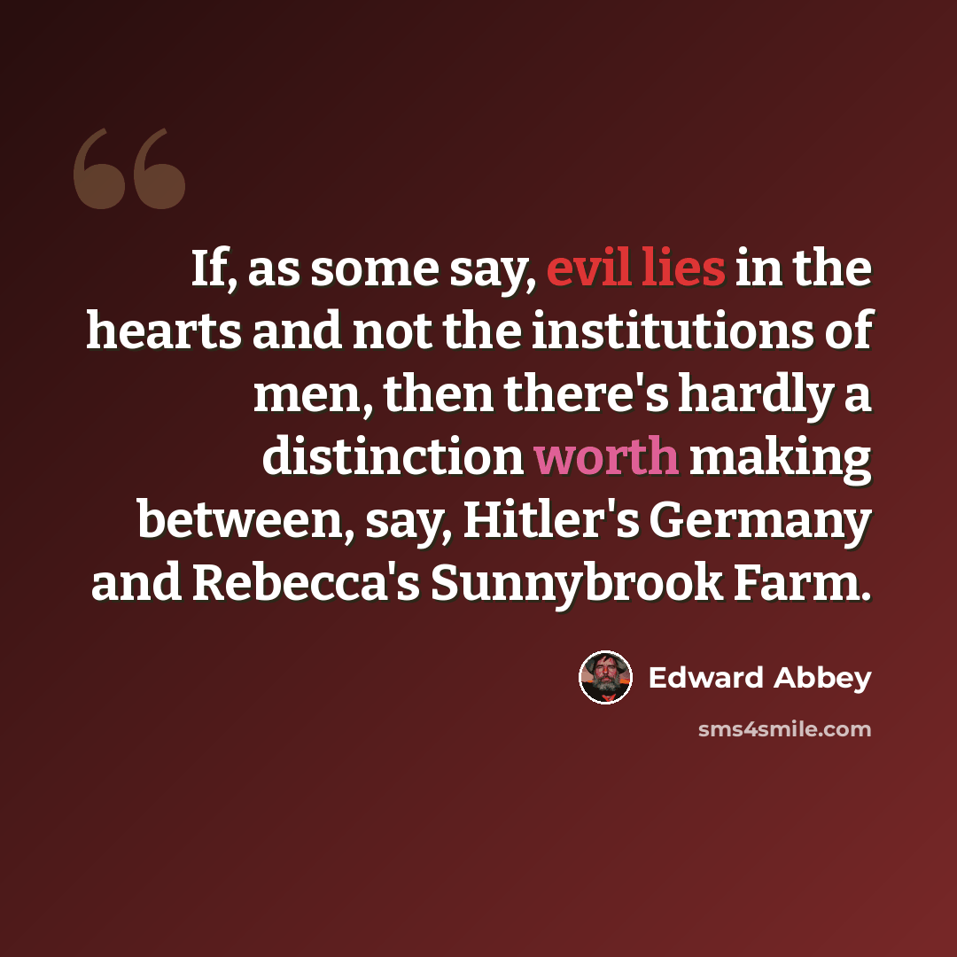 “If, as some say, evil lies in the hearts and not the institutions of men, then there's hardly a distinction worth making between, say, Hitler's Germany and Rebecca's Sunnybrook Farm.” quote by Edward Abbey