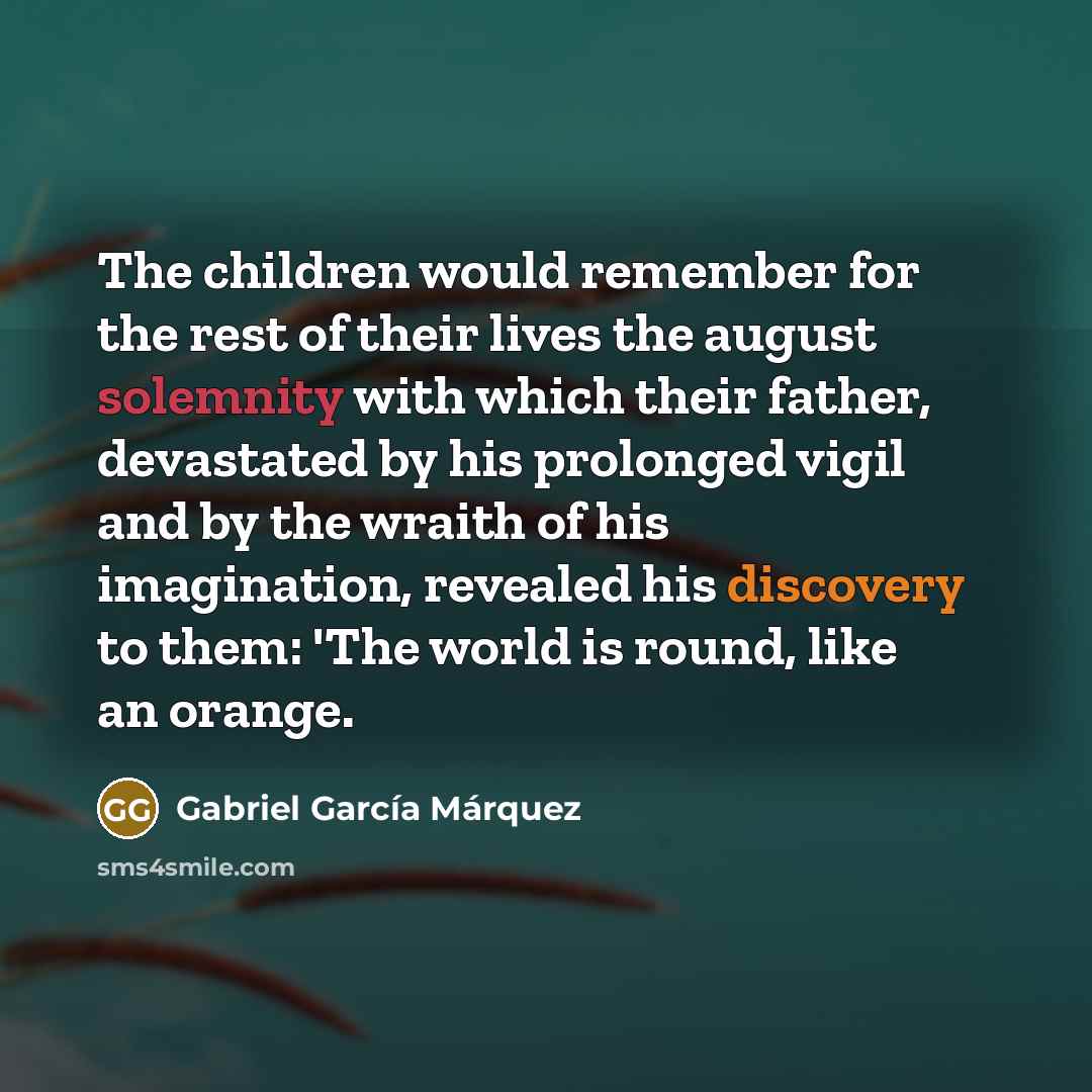 “The children would remember for the rest of their lives the august solemnity with which their father, devastated by his prolonged vigil and by the wraith of his imagination, revealed his discovery to them: 'The world is round, like an orange.” quote by Gabriel Garcia Marquez