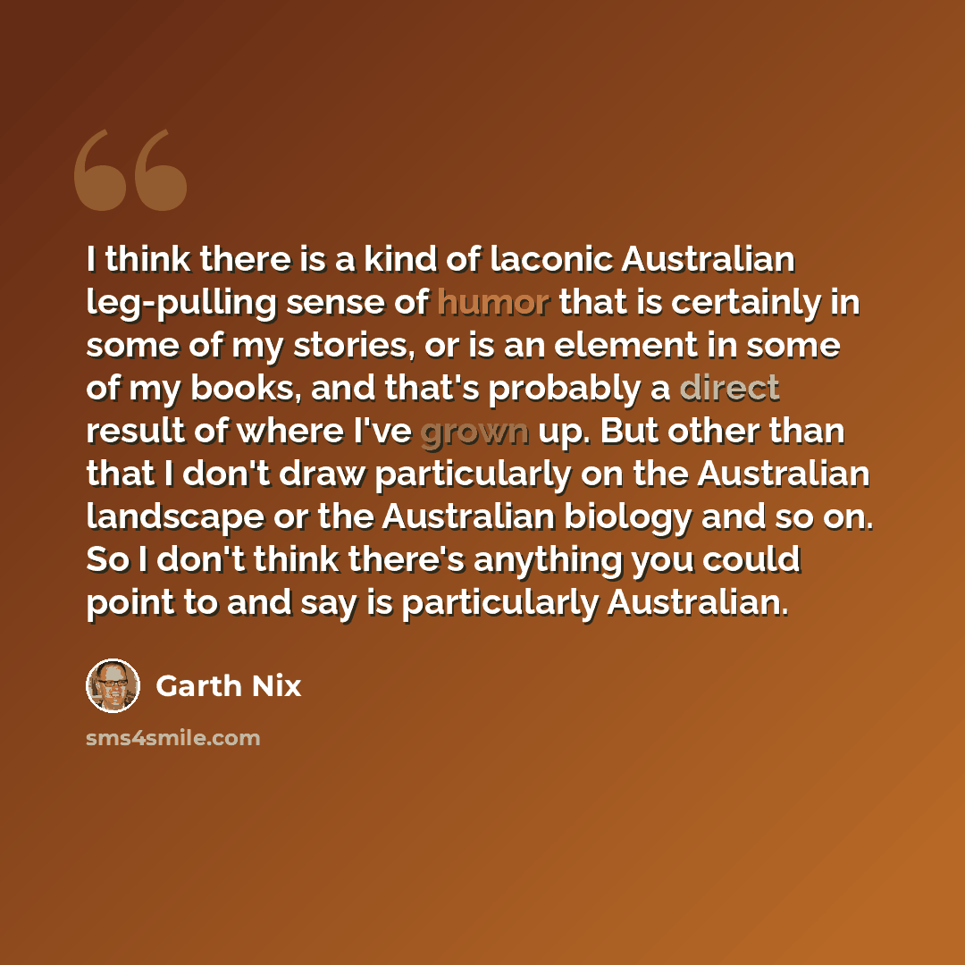 “I think there is a kind of laconic Australian leg-pulling sense of humor that is certainly in some of my stories, or is an element in some of my books, and that's probably a direct result of where I've grown up. But other than that I don't draw particularly on the Australian landscape or the…” quote by Garth Nix