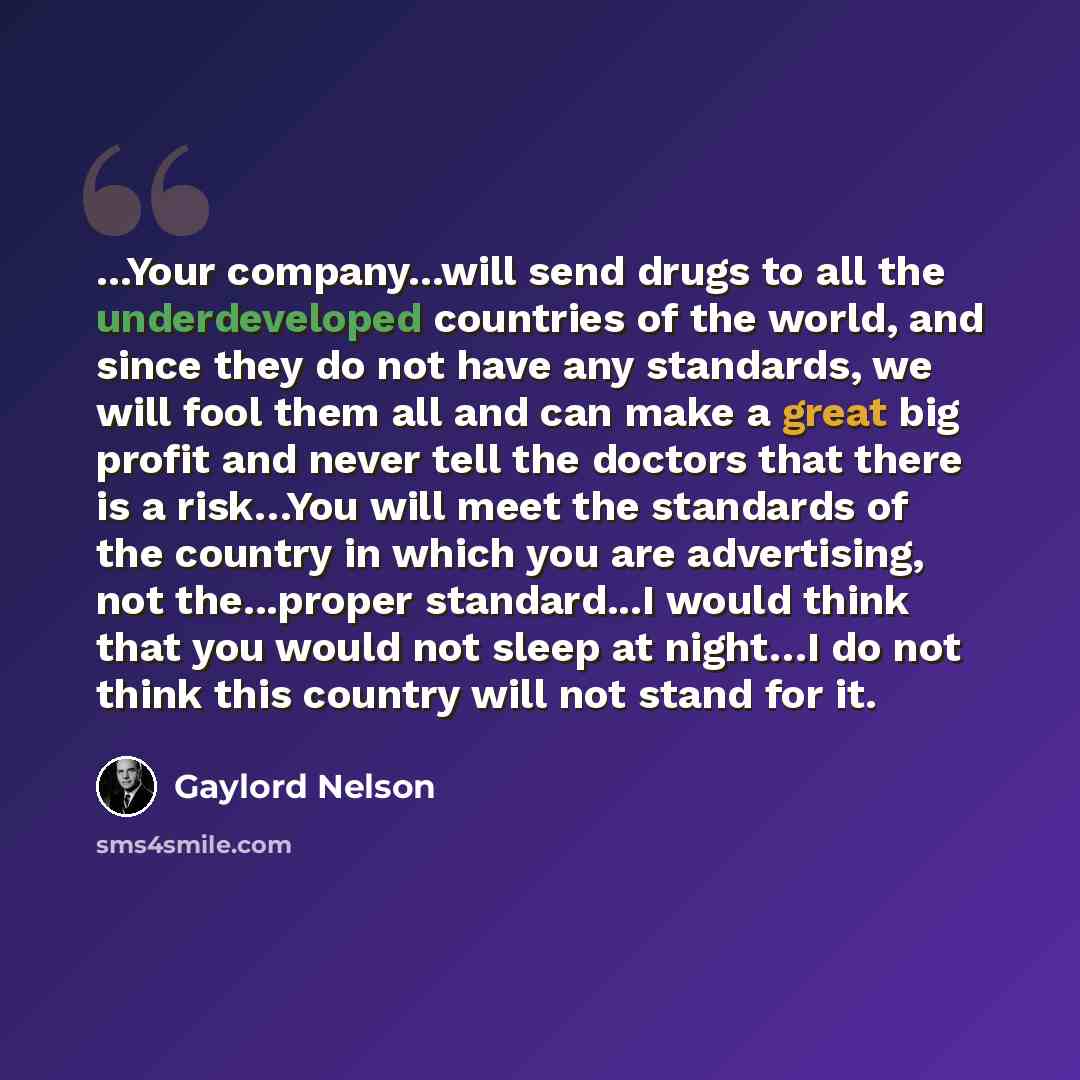 “...Your company...will send drugs to all the underdeveloped countries of the world, and since they do not have any standards, we will fool them all and can make a great big profit and never tell the doctors that there is a risk…You will meet the standards of the country in which you are…” quote by Gaylord Nelson