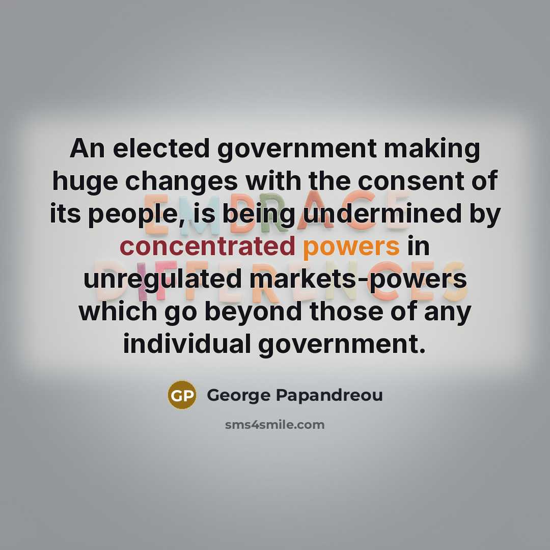 “An elected government making huge changes with the consent of its people, is being undermined by concentrated powers in unregulated markets-powers which go beyond those of any individual government.” quote by George Papandreou