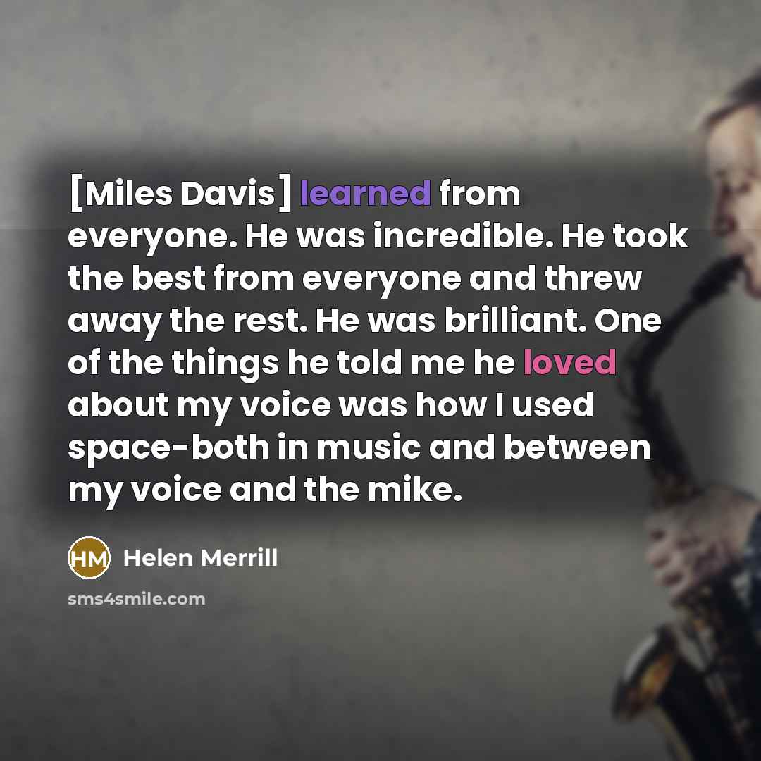 “[Miles Davis] learned from everyone. He was incredible. He took the best from everyone and threw away the rest. He was brilliant. One of the things he told me he loved about my voice was how I used space-both in music and between my voice and the mike.” quote by Helen Merrill
