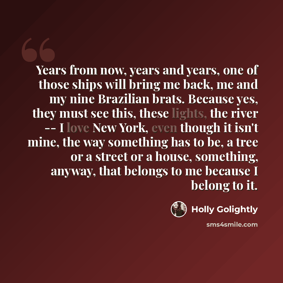 “Years from now, years and years, one of those ships will bring me back, me and my nine Brazilian brats. Because yes, they must see this, these lights, the river -- I love New York, even though it isn't mine, the way something has to be, a tree or a street or a house, something, anyway, that…” quote by Holly Golightly