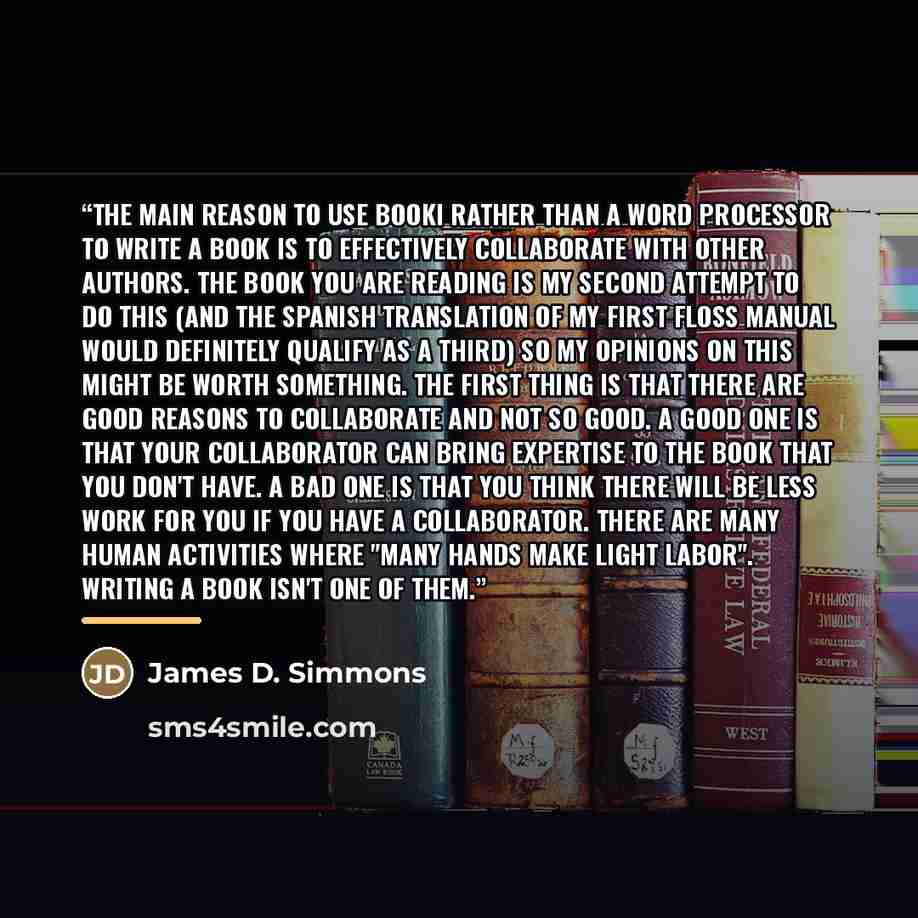 “The main reason to use Booki rather than a word processor to write a book is to effectively collaborate with other authors. The book you are reading is my second attempt to do this (and the Spanish translation of my first FLOSS Manual would definitely qualify as a third) so my opinions on this…” quote by James D. Simmons