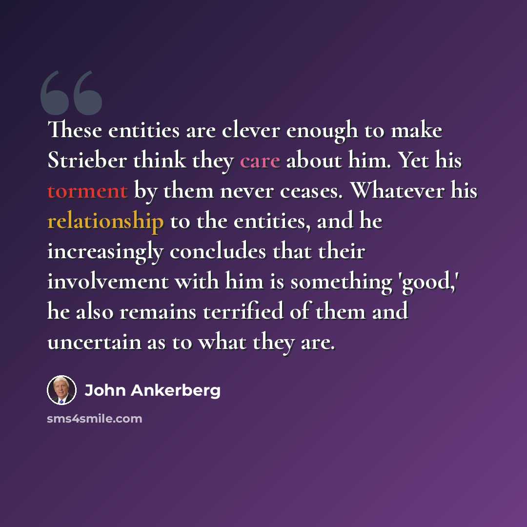 “These entities are clever enough to make Strieber think they care about him. Yet his torment by them never ceases. Whatever his relationship to the entities, and he increasingly concludes that their involvement with him is something 'good,' he also remains terrified of them and uncertain as to…” quote by John Ankerberg