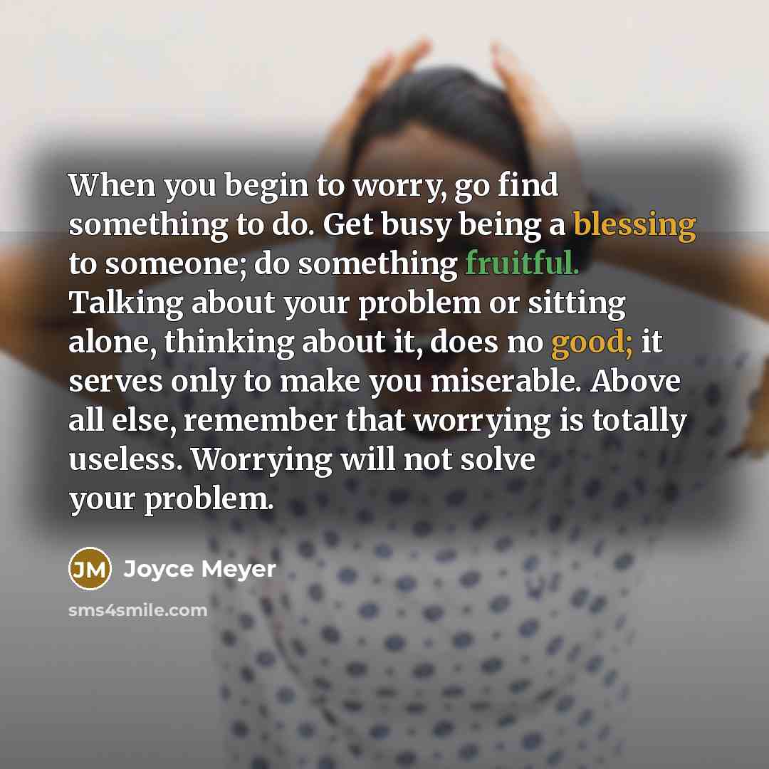 “When you begin to worry, go find something to do. Get busy being a blessing to someone; do something fruitful. Talking about your problem or sitting alone, thinking about it, does no good; it serves only to make you miserable. Above all else, remember that worrying is totally useless. Worrying…” quote by Joyce Meyer