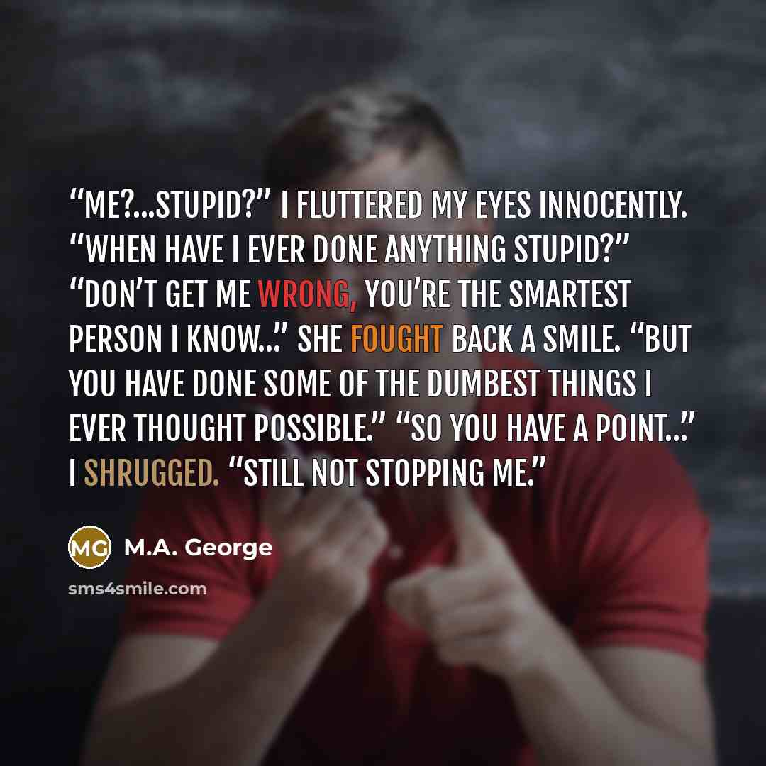 “Me?...Stupid?” I fluttered my eyes innocently. “When have I ever done anything stupid?” “Don’t get me wrong, you’re the smartest person I know…” She fought back a smile. “But you have done some of the dumbest things I ever thought possible.” “So you have a point…” I shrugged. “Still not stopping me.” quote by M.A. George