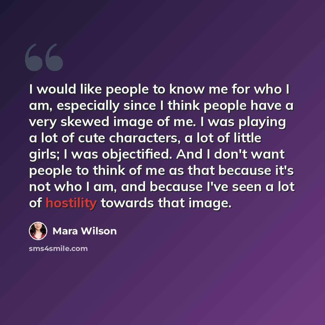“I would like people to know me for who I am, especially since I think people have a very skewed image of me. I was playing a lot of cute characters, a lot of little girls; I was objectified. And I don't want people to think of me as that because it's not who I am, and because I've seen a lot of…” quote by Mara Wilson