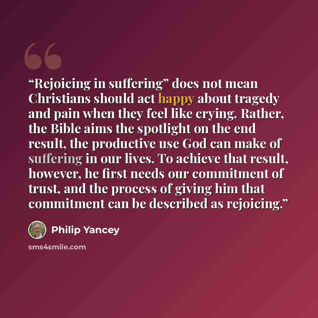 “Rejoicing in suffering” does not mean Christians should act happy about tragedy and pain when they feel like crying. Rather, the Bible aims the spotlight on the end result, the productive use God can make of suffering in our lives. To achieve that result, however, he first needs our commitment of…” quote by Philip Yancey