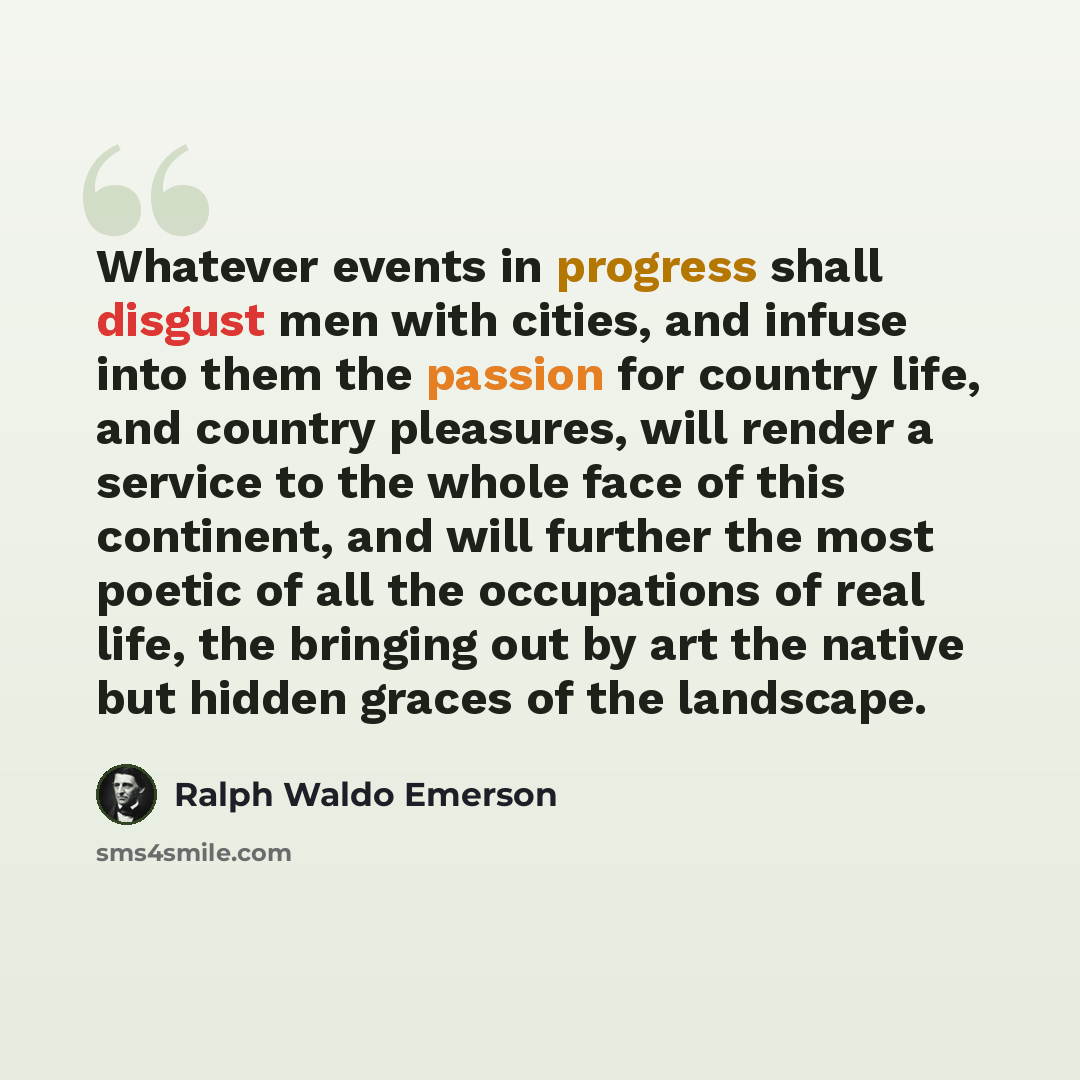 “Whatever events in progress shall disgust men with cities, and infuse into them the passion for country life, and country pleasures, will render a service to the whole face of this continent, and will further the most poetic of all the occupations of real life, the bringing out by art the native…” quote by Ralph Waldo Emerson
