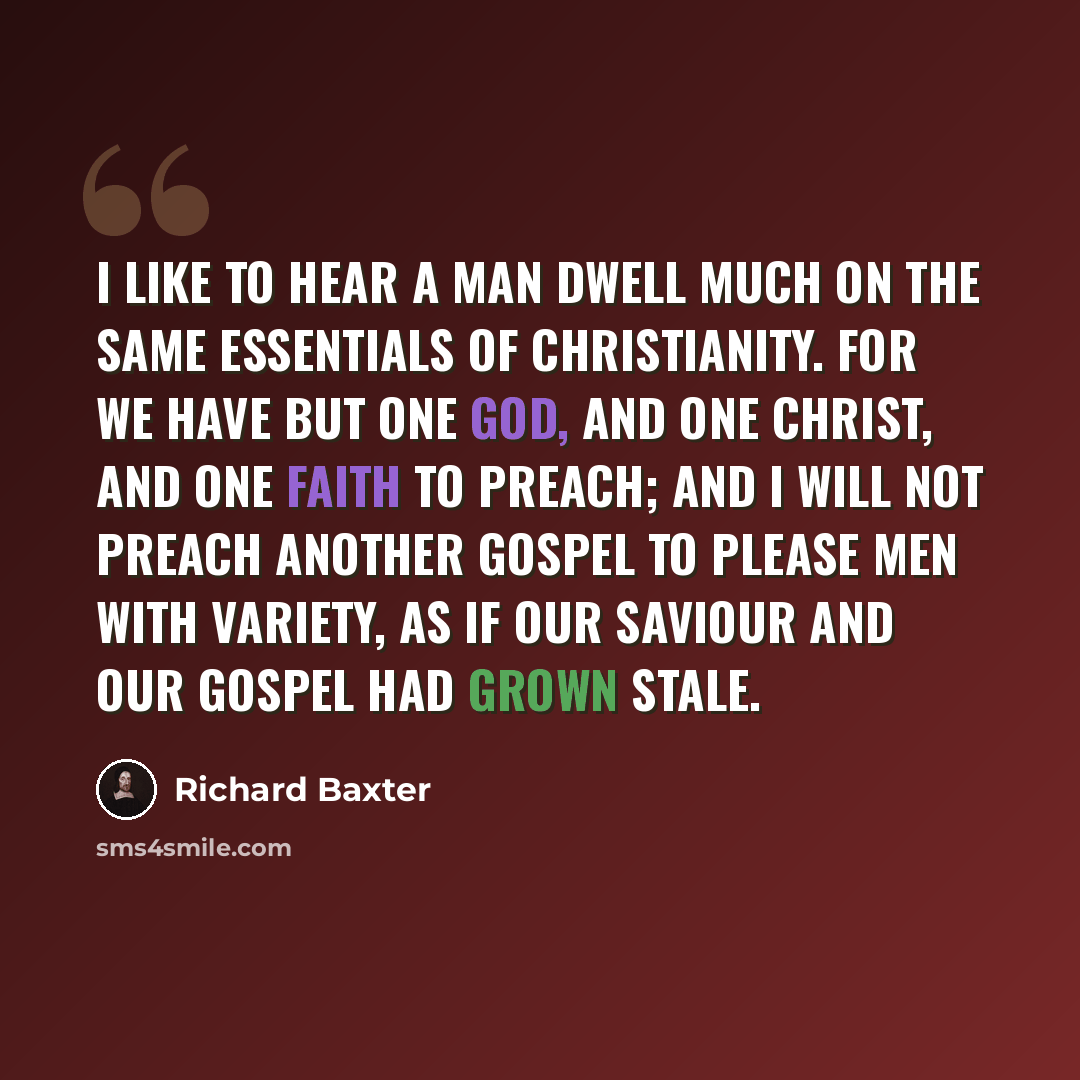 “I like to hear a man dwell much on the same essentials of Christianity. For we have but one God, and one Christ, and one faith to preach; and I will not preach another Gospel to please men with variety, as if our Saviour and our Gospel had grown stale.” quote by Richard Baxter