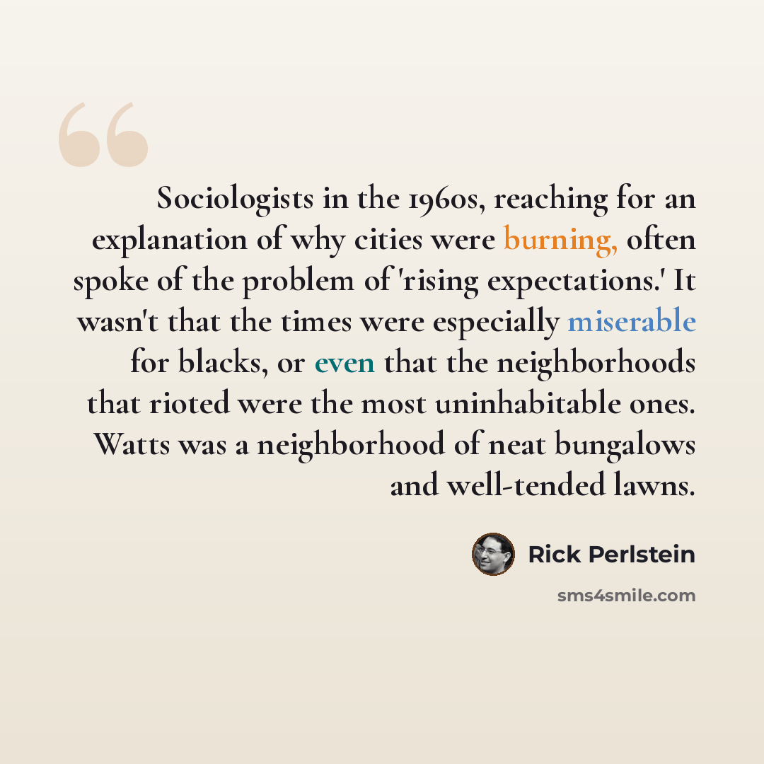 “Sociologists in the 1960s, reaching for an explanation of why cities were burning, often spoke of the problem of 'rising expectations.' It wasn't that the times were especially miserable for blacks, or even that the neighborhoods that rioted were the most uninhabitable ones. Watts was a…” quote by Rick Perlstein