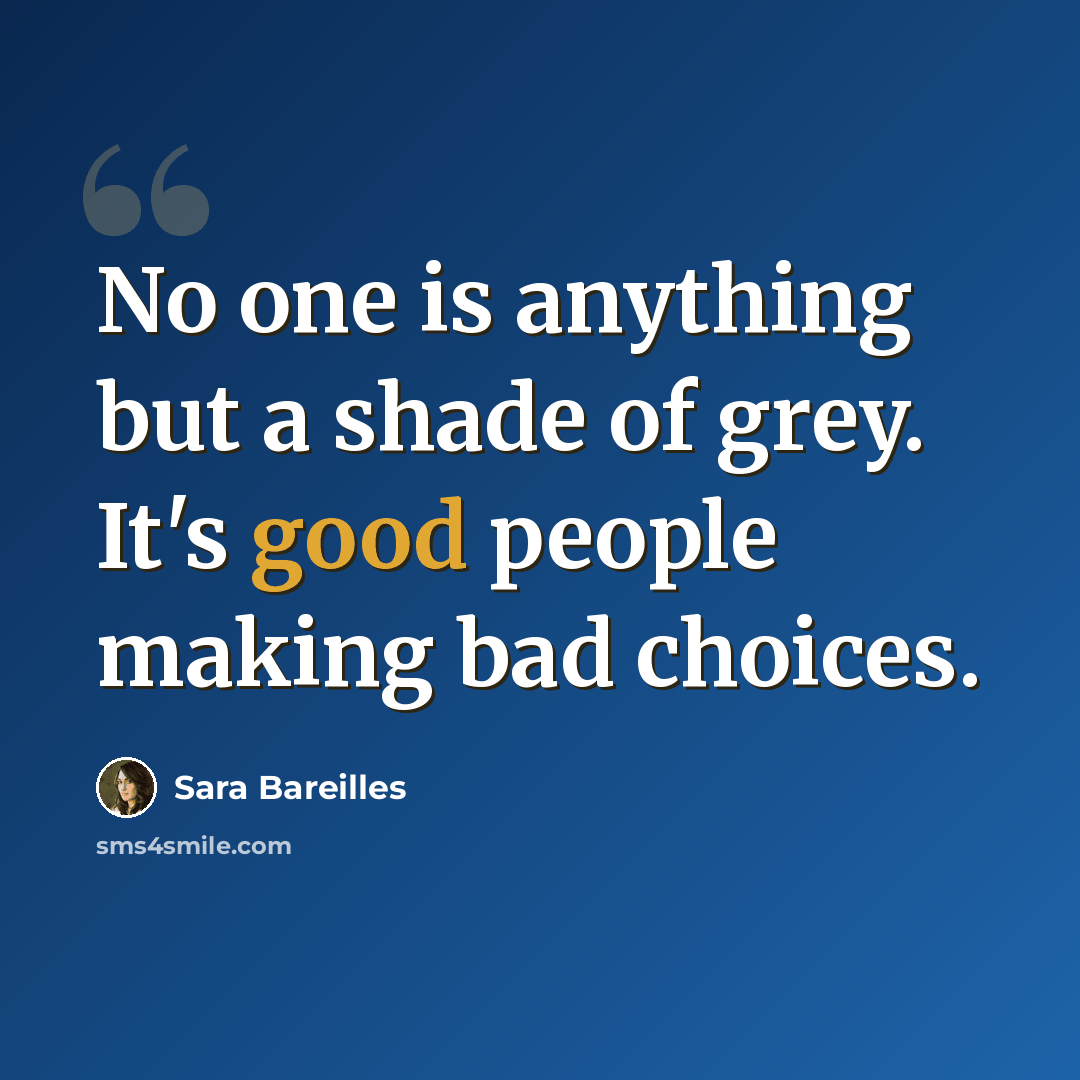 “No one is anything but a shade of grey. It's good people making bad choices.” quote by Sara Bareilles