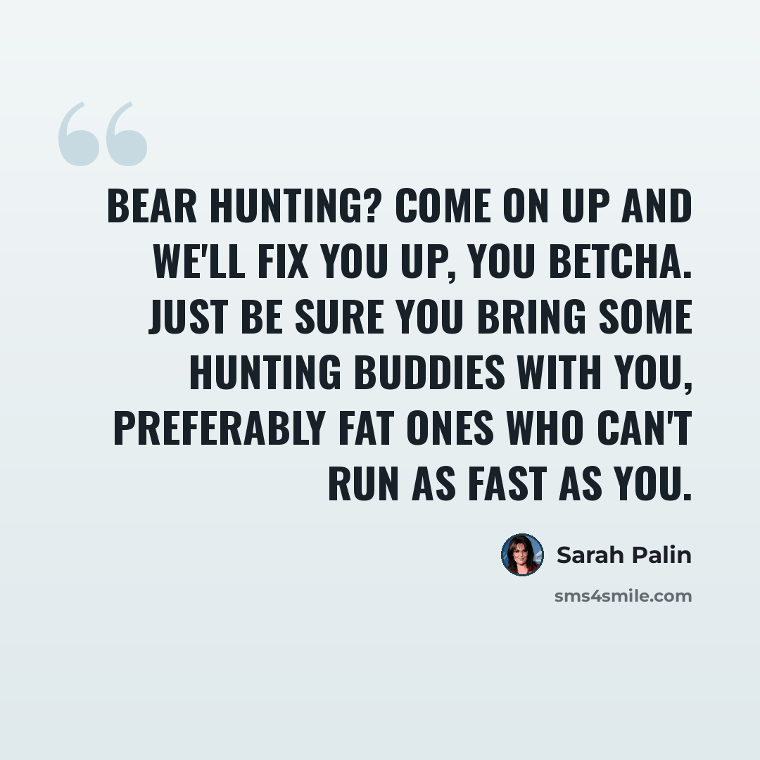 “Bear hunting? Come on up and we'll fix you up, you betcha. Just be sure you bring some hunting buddies with you, preferably fat ones who can't run as fast as you.” quote by Sarah Palin